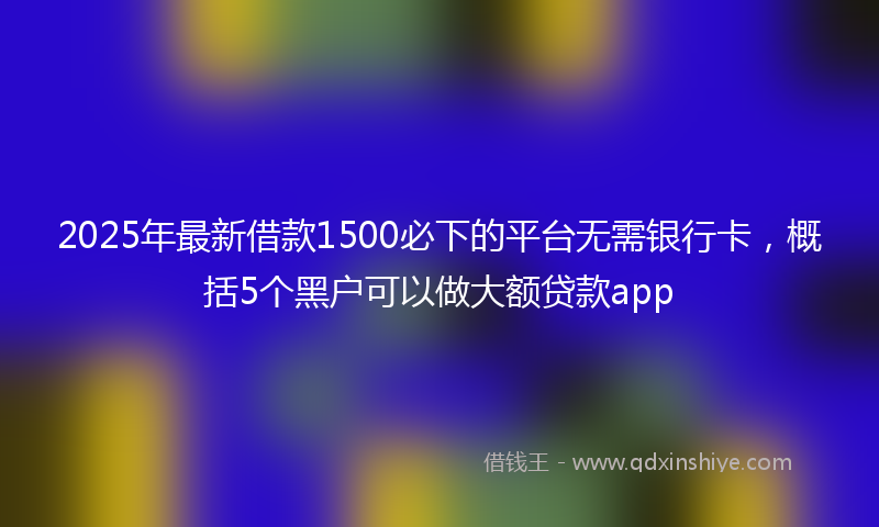 2025年最新借款1500必下的平台无需银行卡，概括5个黑户可以做大额贷款app