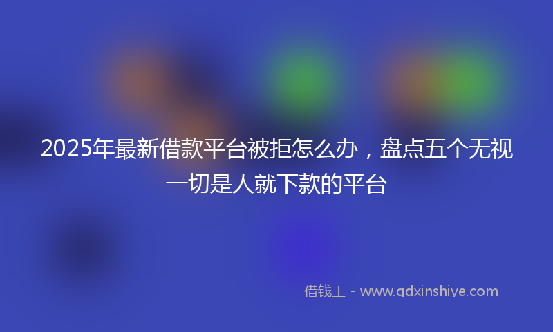 2025年最新借款平台被拒怎么办，盘点五个无视一切是人就下款的平台