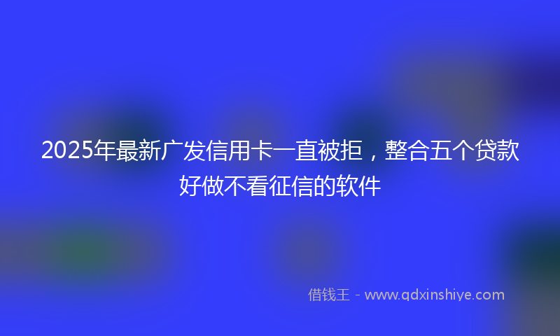2025年最新广发信用卡一直被拒，整合五个贷款好做不看征信的软件