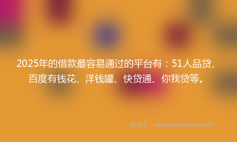 2025年的借款最容易通过的平台有：51人品贷、百度有钱花、洋钱罐、快贷通、你我贷等。
