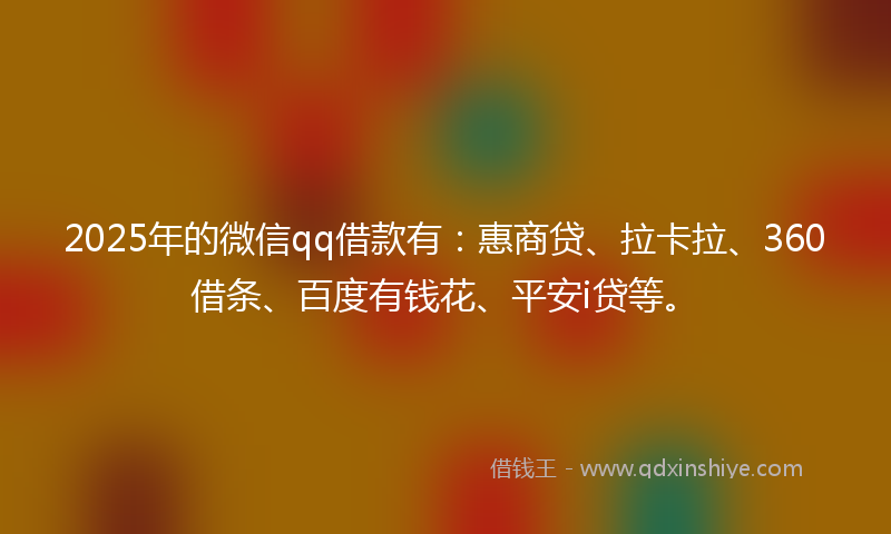 2025年的微信qq借款有：惠商贷、拉卡拉、360借条、百度有钱花、平安i贷等。