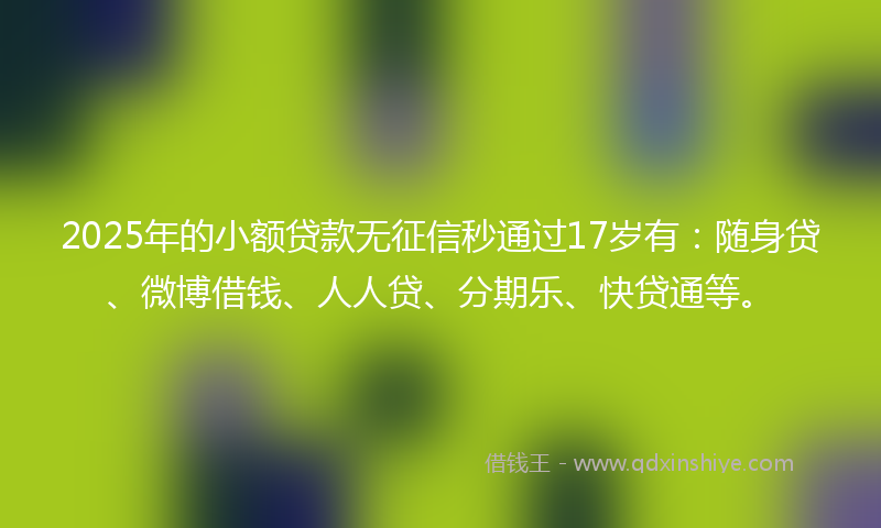 2025年的小额贷款无征信秒通过17岁有：随身贷、微博借钱、人人贷、分期乐、快贷通等。