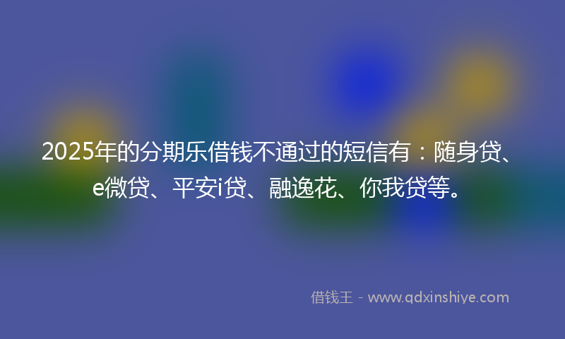 2025年的分期乐借钱不通过的短信有：随身贷、e微贷、平安i贷、融逸花、你我贷等。