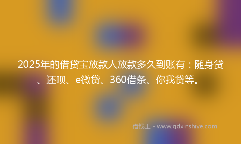2025年的借贷宝放款人放款多久到账有：随身贷、还呗、e微贷、360借条、你我贷等。