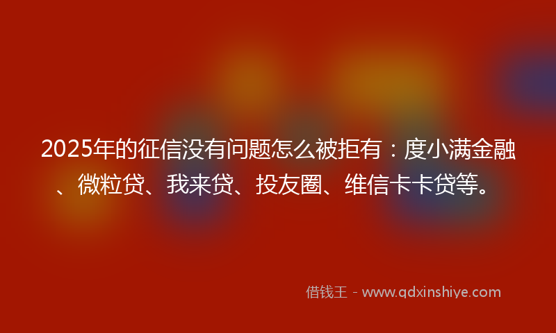 2025年的征信没有问题怎么被拒有：度小满金融、微粒贷、我来贷、投友圈、维信卡卡贷等。