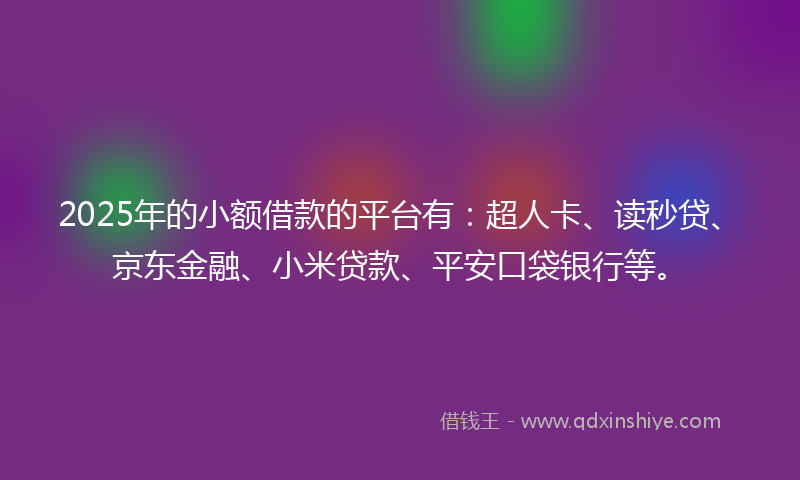 2025年的小额借款的平台有：超人卡、读秒贷、京东金融、小米贷款、平安口袋银行等。