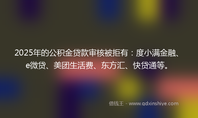 2025年的公积金贷款审核被拒有：度小满金融、e微贷、美团生活费、东方汇、快贷通等。