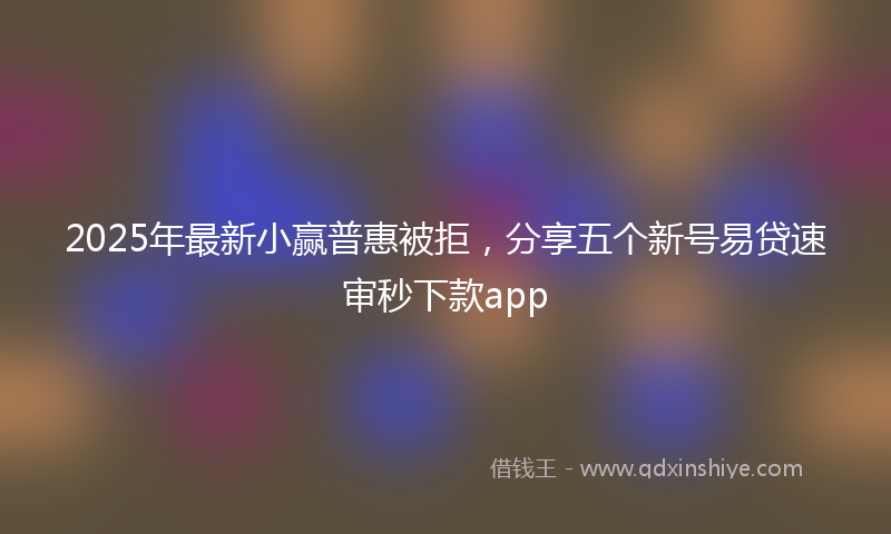 2025年最新小赢普惠被拒，分享五个新号易贷速审秒下款app