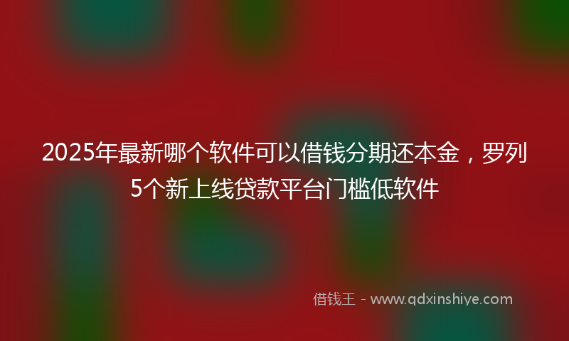2025年最新哪个软件可以借钱分期还本金，罗列5个新上线贷款平台门槛低软件