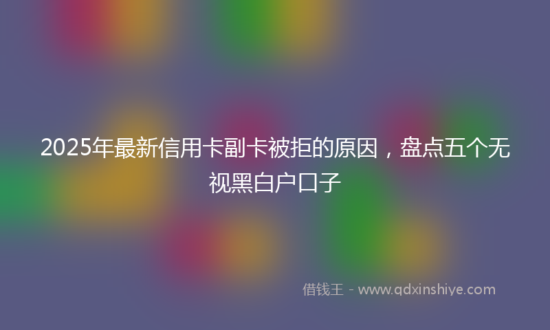 2025年最新信用卡副卡被拒的原因，盘点五个无视黑白户口子