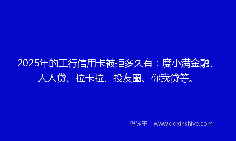 2025年的工行信用卡被拒多久有：度小满金融、人人贷、拉卡拉、投友圈、你我贷等。