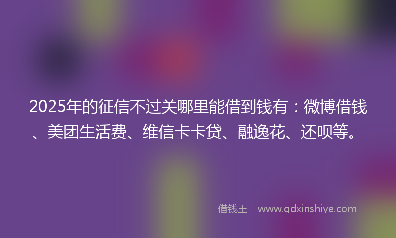 2025年的征信不过关哪里能借到钱有：微博借钱、美团生活费、维信卡卡贷、融逸花、还呗等。