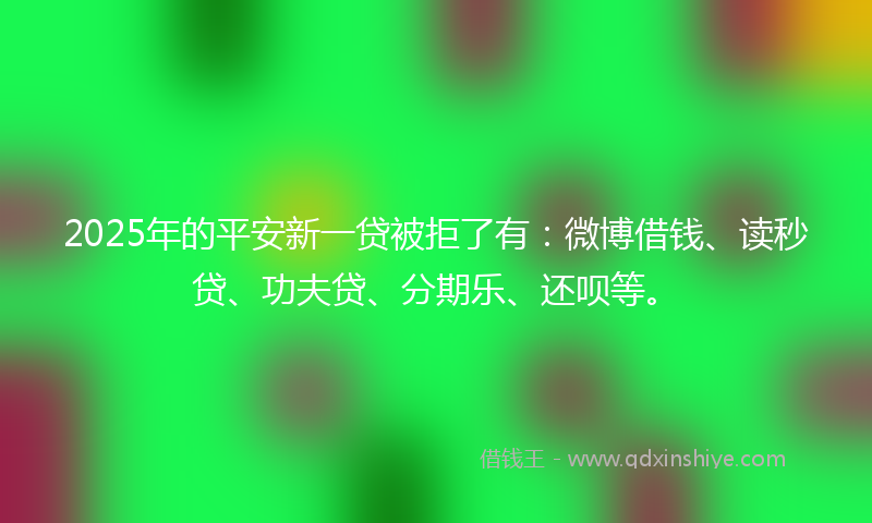 2025年的平安新一贷被拒了有：微博借钱、读秒贷、功夫贷、分期乐、还呗等。