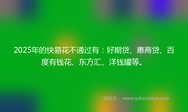 2025年的快易花不通过有：好期贷、惠商贷、百度有钱花、东方汇、洋钱罐等。