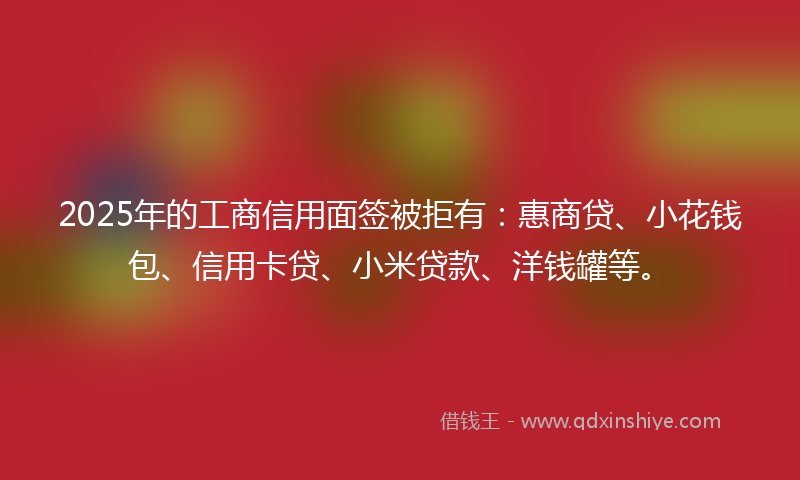 2025年的工商信用面签被拒有：惠商贷、小花钱包、信用卡贷、小米贷款、洋钱罐等。