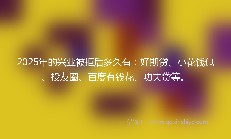 2025年的兴业被拒后多久有：好期贷、小花钱包、投友圈、百度有钱花、功夫贷等。