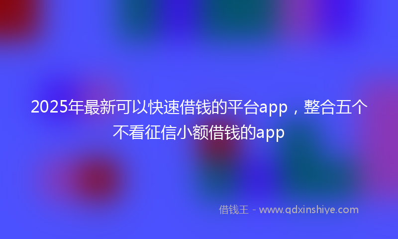 2025年最新可以快速借钱的平台app，整合五个不看征信小额借钱的app