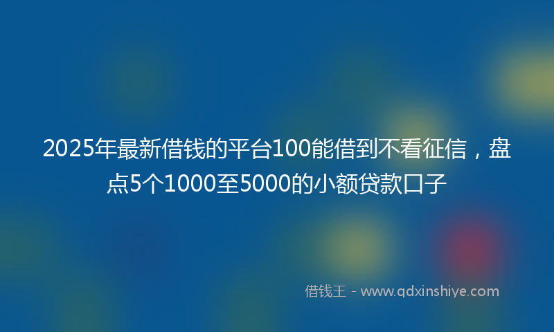 2025年最新借钱的平台100能借到不看征信，盘点5个1000至5000的小额贷款口子