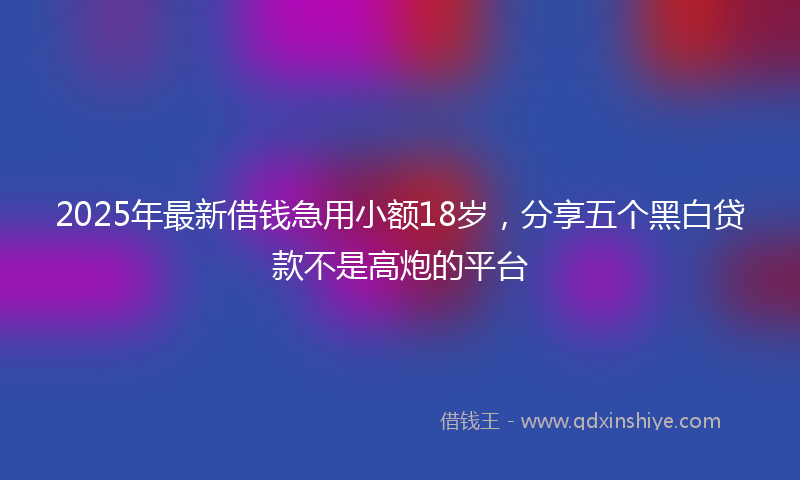 2025年最新借钱急用小额18岁，分享五个黑白贷款不是高炮的平台