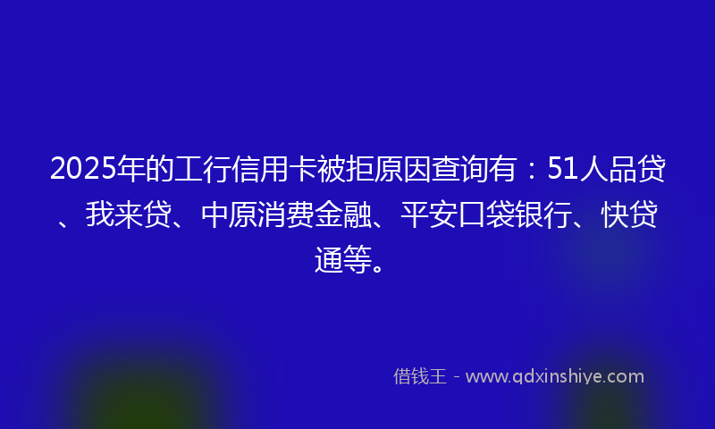 2025年的工行信用卡被拒原因查询有：51人品贷、我来贷、中原消费金融、平安口袋银行、快贷通等。