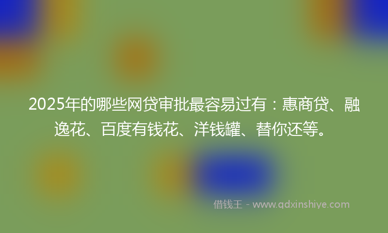 2025年的哪些网贷审批最容易过有：惠商贷、融逸花、百度有钱花、洋钱罐、替你还等。
