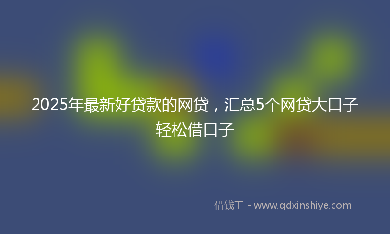 2025年最新好贷款的网贷，汇总5个网贷大口子轻松借口子