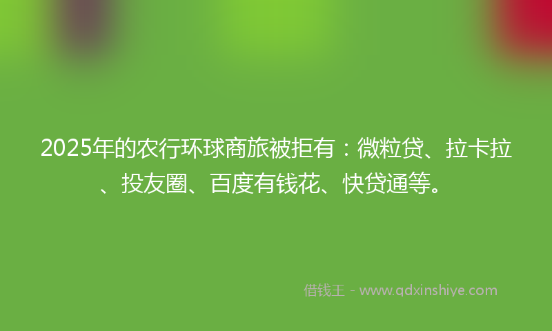 2025年的农行环球商旅被拒有：微粒贷、拉卡拉、投友圈、百度有钱花、快贷通等。
