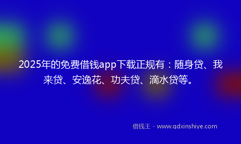 2025年的免费借钱app下载正规有：随身贷、我来贷、安逸花、功夫贷、滴水贷等。
