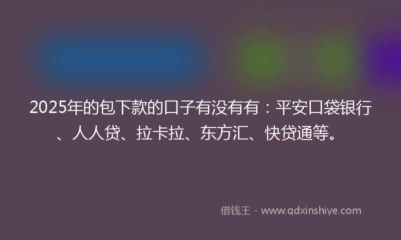 2025年的包下款的口子有没有有：平安口袋银行、人人贷、拉卡拉、东方汇、快贷通等。