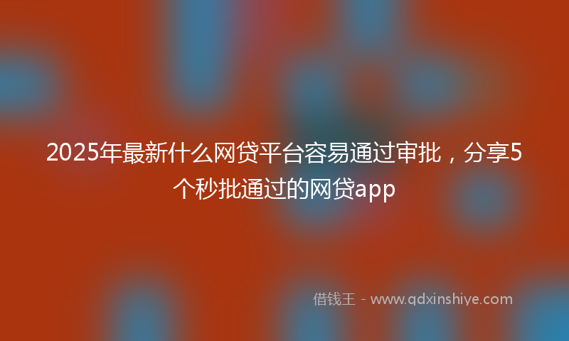 2025年最新什么网贷平台容易通过审批，分享5个秒批通过的网贷app