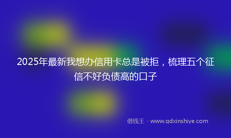 2025年最新我想办信用卡总是被拒，梳理五个征信不好负债高的口子