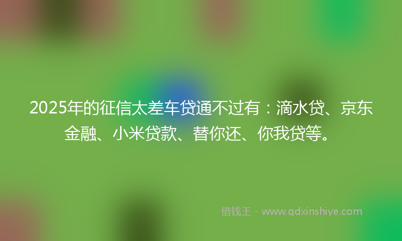 2025年的征信太差车贷通不过有：滴水贷、京东金融、小米贷款、替你还、你我贷等。
