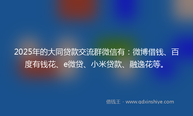 2025年的大同贷款交流群微信有：微博借钱、百度有钱花、e微贷、小米贷款、融逸花等。