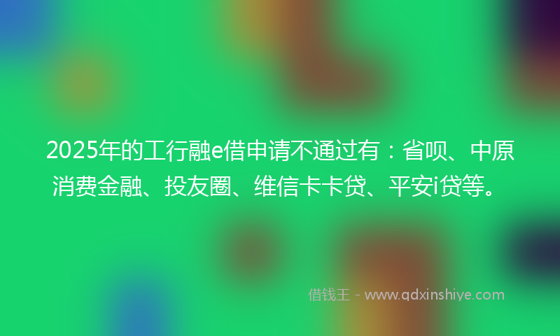 2025年的工行融e借申请不通过有：省呗、中原消费金融、投友圈、维信卡卡贷、平安i贷等。