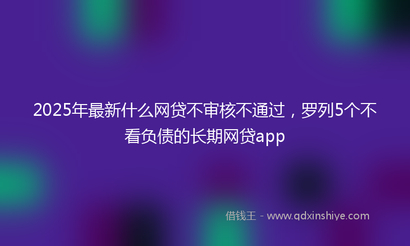 2025年最新什么网贷不审核不通过，罗列5个不看负债的长期网贷app