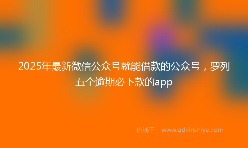 2025年最新微信公众号就能借款的公众号，罗列五个逾期必下款的app