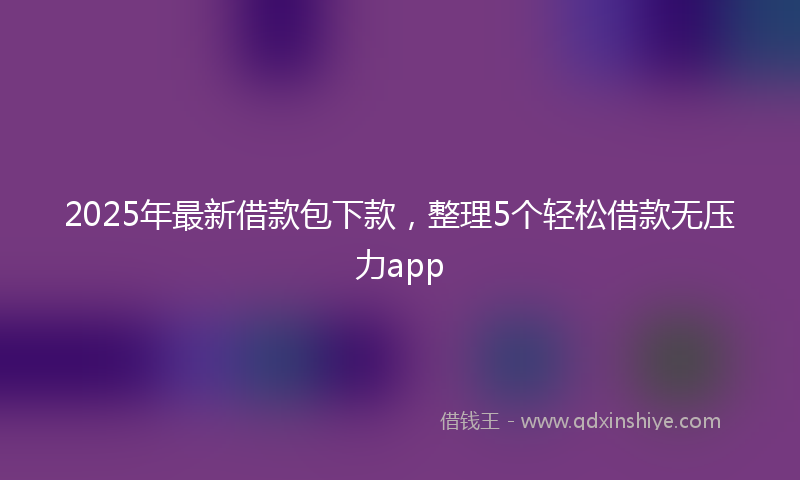 2025年最新借款包下款，整理5个轻松借款无压力app