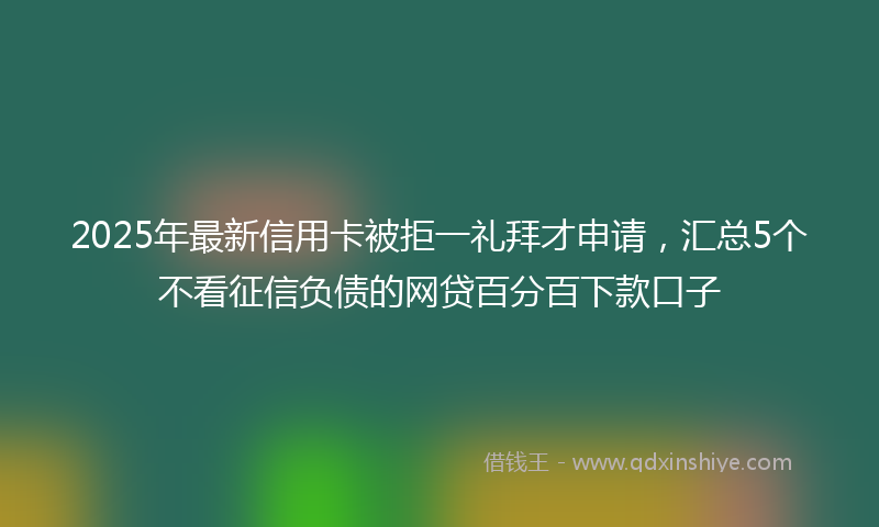 2025年最新信用卡被拒一礼拜才申请，汇总5个不看征信负债的网贷百分百下款口子