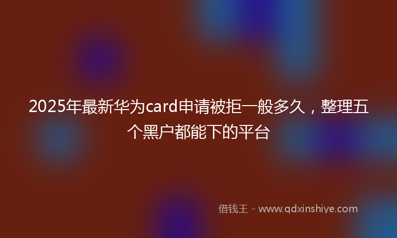 2025年最新华为card申请被拒一般多久，整理五个黑户都能下的平台