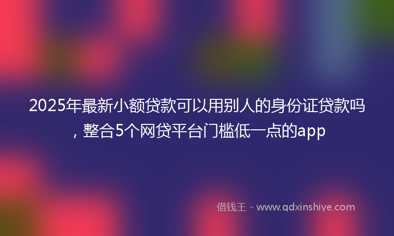 2025年最新小额贷款可以用别人的身份证贷款吗，整合5个网贷平台门槛低一点的app