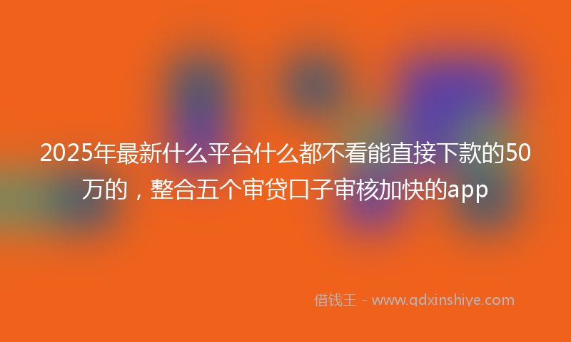 2025年最新什么平台什么都不看能直接下款的50万的，整合五个审贷口子审核加快的app
