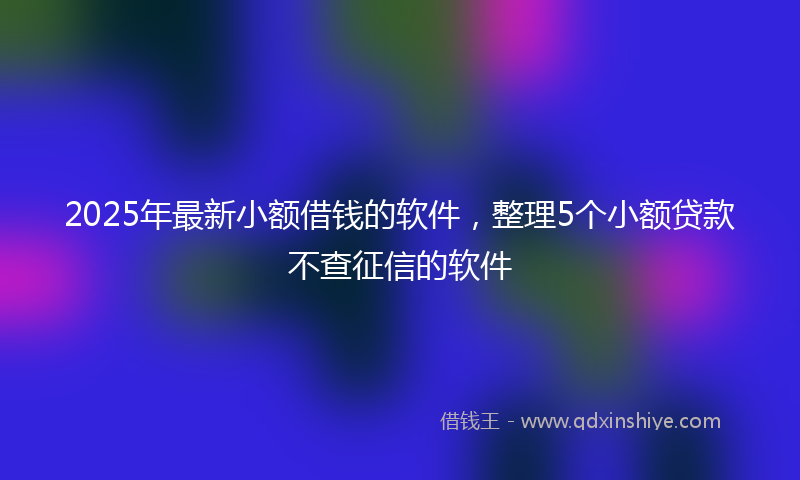 2025年最新小额借钱的软件，整理5个小额贷款不查征信的软件