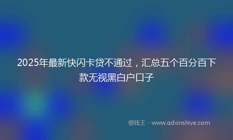 2025年最新快闪卡贷不通过，汇总五个百分百下款无视黑白户口子
