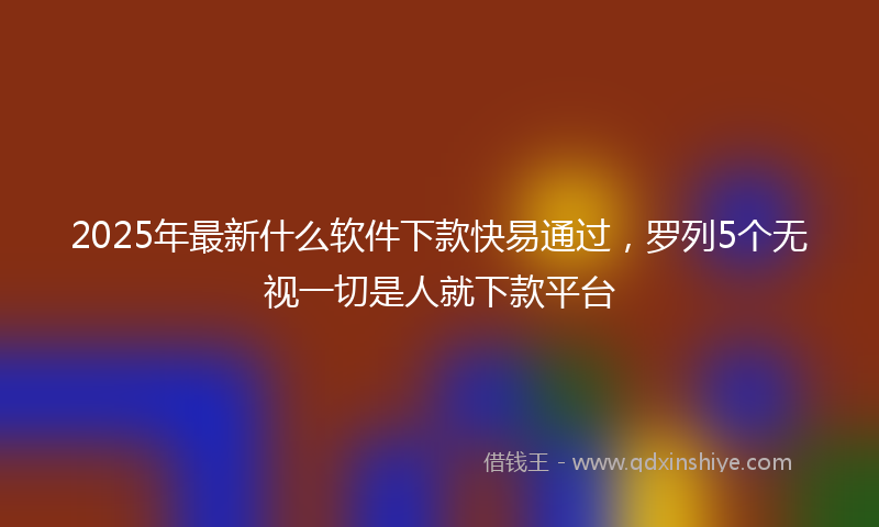 2025年最新什么软件下款快易通过，罗列5个无视一切是人就下款平台