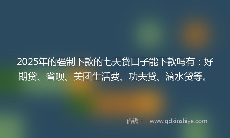 2025年的强制下款的七天贷口子能下款吗有：好期贷、省呗、美团生活费、功夫贷、滴水贷等。