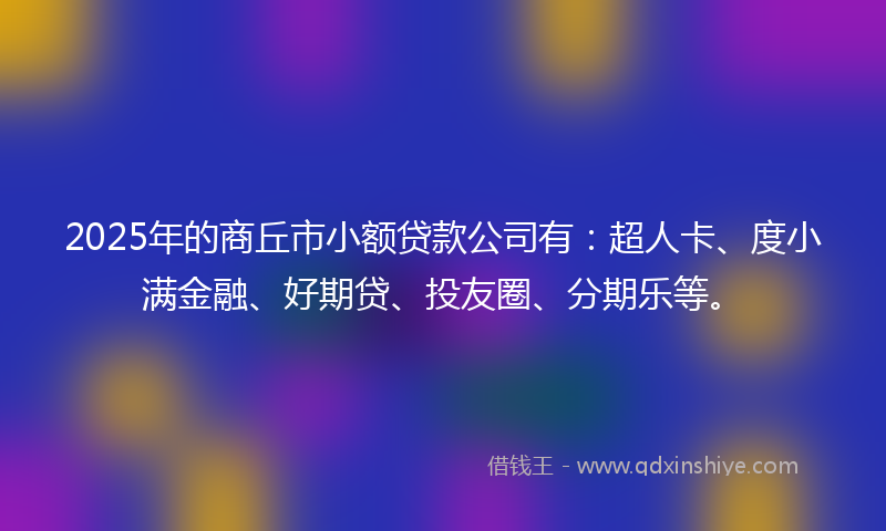 2025年的商丘市小额贷款公司有：超人卡、度小满金融、好期贷、投友圈、分期乐等。