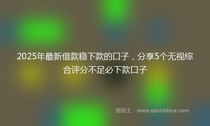 2025年最新借款稳下款的口子，分享5个无视综合评分不足必下款口子