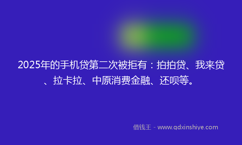 2025年的手机贷第二次被拒有：拍拍贷、我来贷、拉卡拉、中原消费金融、还呗等。