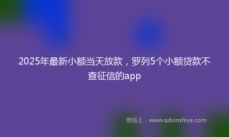 2025年最新小额当天放款，罗列5个小额贷款不查征信的app