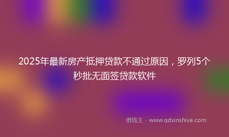 2025年最新房产抵押贷款不通过原因，罗列5个秒批无面签贷款软件